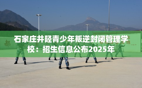 石家庄井陉青少年叛逆封闭管理学校：招生信息公布2025年