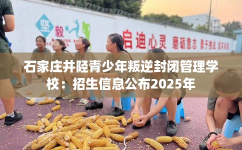 石家庄井陉青少年叛逆封闭管理学校：招生信息公布2025年