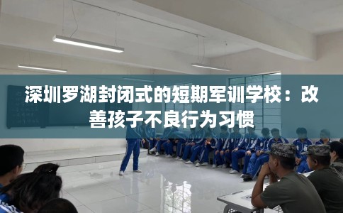 深圳罗湖封闭式的短期军训学校：改善孩子不良行为习惯