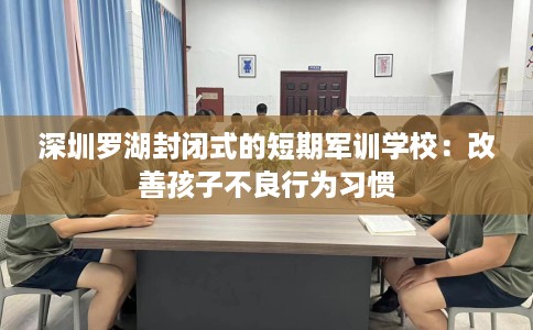 深圳罗湖封闭式的短期军训学校：改善孩子不良行为习惯