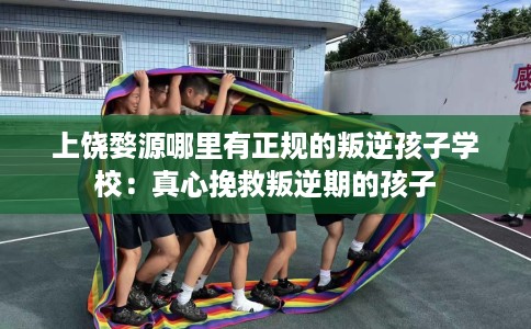 上饶婺源哪里有正规的叛逆孩子学校：真心挽救叛逆期的孩子