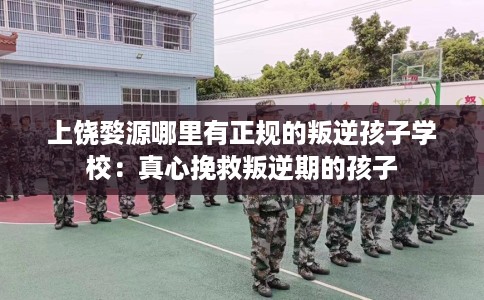 上饶婺源哪里有正规的叛逆孩子学校：真心挽救叛逆期的孩子