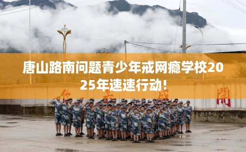 唐山路南问题青少年戒网瘾学校2025年速速行动!