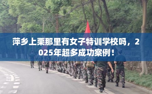 萍乡上栗那里有女子特训学校吗，2025年超多成功案例！