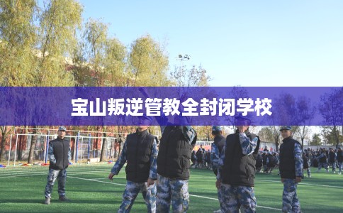 宝山叛逆管教全封闭学校