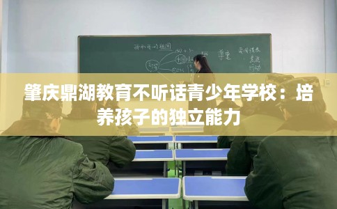 肇庆鼎湖教育不听话青少年学校：培养孩子的独立能力