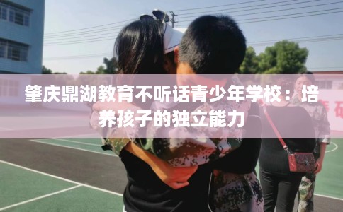 肇庆鼎湖教育不听话青少年学校：培养孩子的独立能力