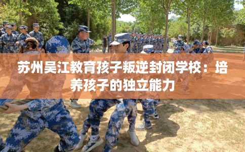 苏州吴江教育孩子叛逆封闭学校：培养孩子的独立能力