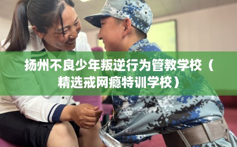 扬州不良少年叛逆行为管教学校（精选戒网瘾特训学校）