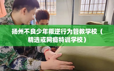 扬州不良少年叛逆行为管教学校（精选戒网瘾特训学校）