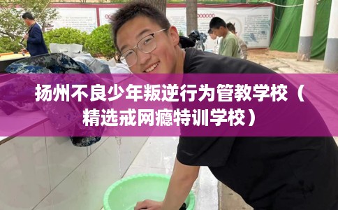 扬州不良少年叛逆行为管教学校（精选戒网瘾特训学校）