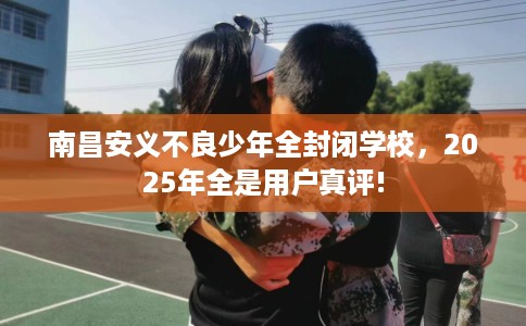 南昌安义不良少年全封闭学校，2025年全是用户真评!