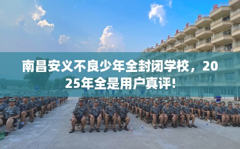 南昌安义不良少年全封闭学校，2025年全是用户真评!