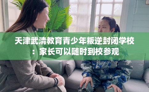 天津武清教育青少年叛逆封闭学校：家长可以随时到校参观