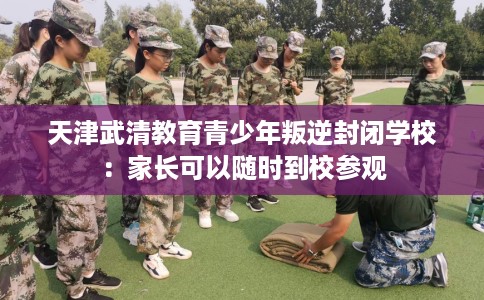 天津武清教育青少年叛逆封闭学校：家长可以随时到校参观