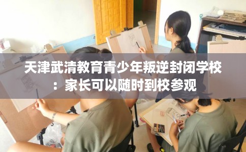 天津武清教育青少年叛逆封闭学校：家长可以随时到校参观