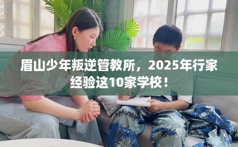 眉山少年叛逆管教所，2025年行家经验这10家学校！