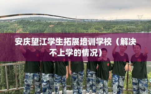 安庆望江学生拓展培训学校（解决不上学的情况）