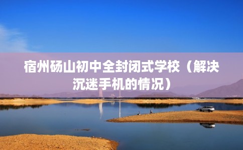 宿州砀山初中全封闭式学校（解决沉迷手机的情况）