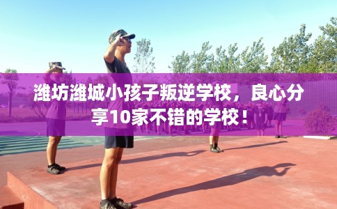 潍坊潍城小孩子叛逆学校，良心分享10家不错的学校！