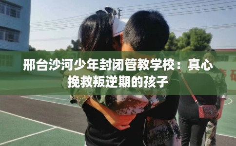 邢台沙河少年封闭管教学校：真心挽救叛逆期的孩子