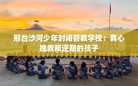 邢台沙河少年封闭管教学校：真心挽救叛逆期的孩子