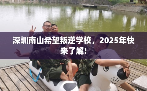 深圳南山希望叛逆学校，2025年快来了解!