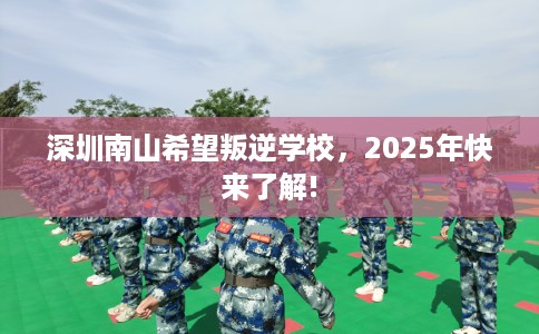 深圳南山希望叛逆学校，2025年快来了解!
