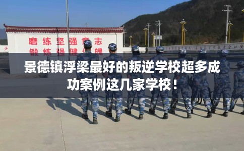 景德镇浮梁最好的叛逆学校超多成功案例这几家学校！