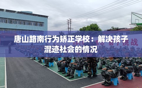 唐山路南行为矫正学校：解决孩子混迹社会的情况