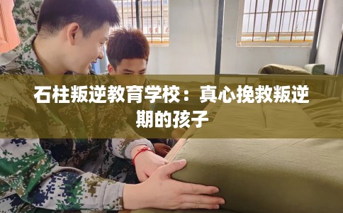 石柱叛逆教育学校:真心挽救叛逆期的孩子 石柱叛逆教育学校:真心挽救叛逆期的孩子