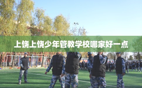 上饶上饶少年管教学校哪家好一点