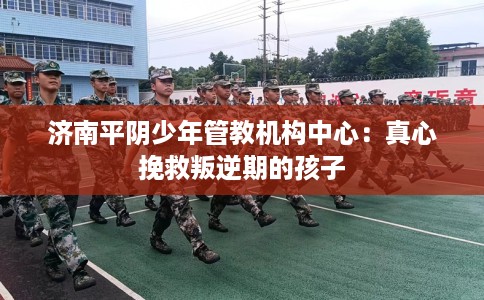 济南平阴少年管教机构中心：真心挽救叛逆期的孩子