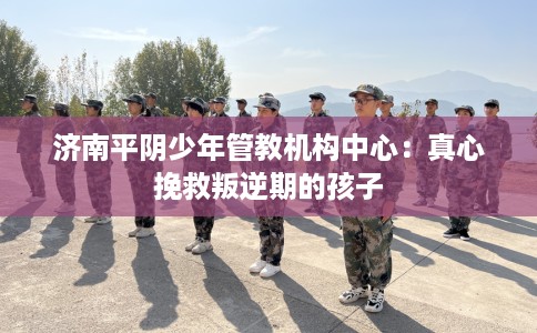 济南平阴少年管教机构中心：真心挽救叛逆期的孩子