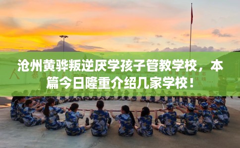 沧州黄骅叛逆厌学孩子管教学校，本篇今日隆重介绍几家学校！