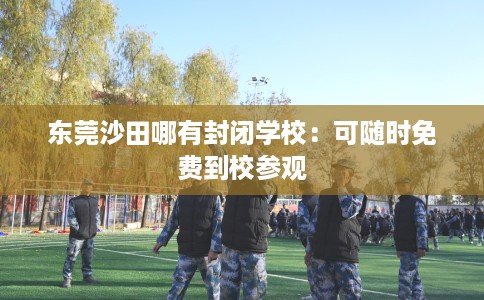 东莞沙田哪有封闭学校：可随时免费到校参观