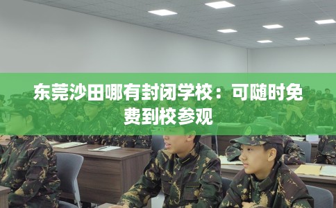 东莞沙田哪有封闭学校：可随时免费到校参观