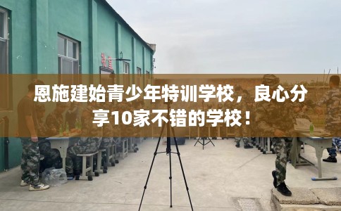 恩施建始青少年特训学校，良心分享10家不错的学校！