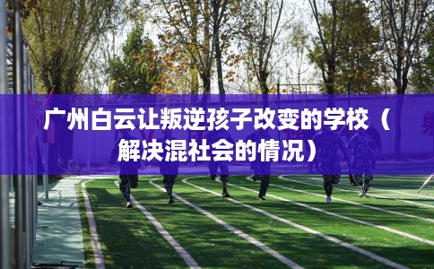 广州白云让叛逆孩子改变的学校（解决混社会的情况）
