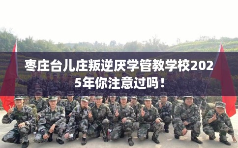 枣庄台儿庄叛逆厌学管教学校2025年你注意过吗！