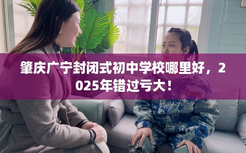 肇庆广宁封闭式初中学校哪里好，2025年错过亏大！