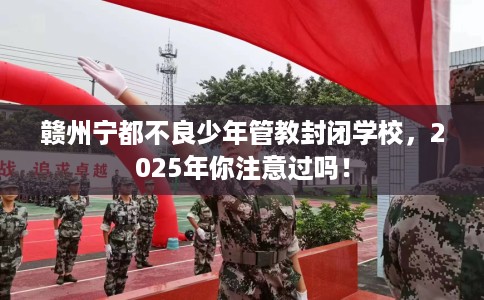 赣州宁都不良少年管教封闭学校，2025年你注意过吗！