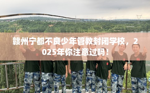 赣州宁都不良少年管教封闭学校，2025年你注意过吗！