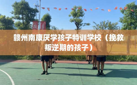 赣州南康厌学孩子特训学校（挽救叛逆期的孩子）