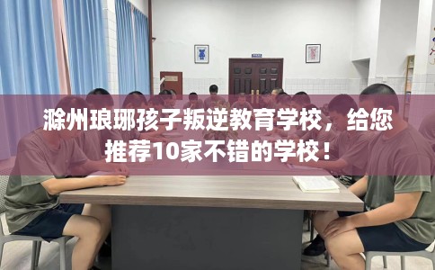 滁州琅琊孩子叛逆教育学校，给您推荐10家不错的学校！
