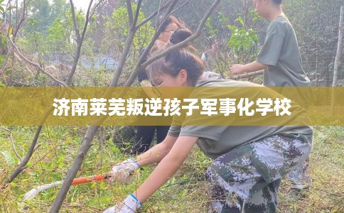 济南莱芜叛逆孩子军事化学校