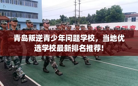 青岛叛逆青少年问题学校，当地优选学校最新排名推荐!