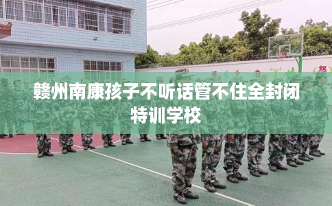 赣州南康孩子不听话管不住全封闭特训学校 赣州南康孩子不听话管不住全封闭特训学校