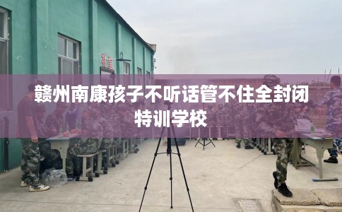 赣州南康孩子不听话管不住全封闭特训学校 赣州南康孩子不听话管不住全封闭特训学校