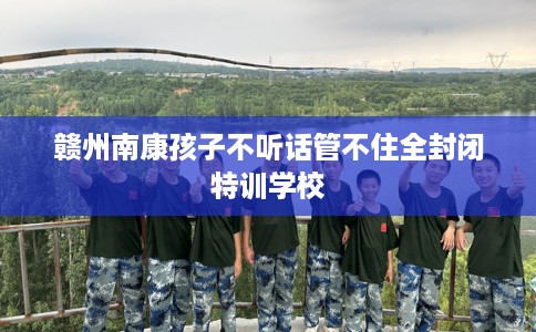 赣州南康孩子不听话管不住全封闭特训学校 赣州南康孩子不听话管不住全封闭特训学校